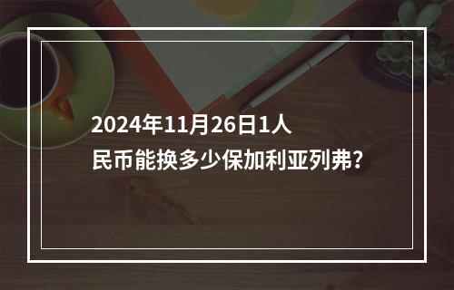 2024年11月26日1人民币能换多少保加利亚列弗？