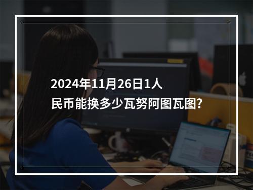 2024年11月26日1人民币能换多少瓦努阿图瓦图？