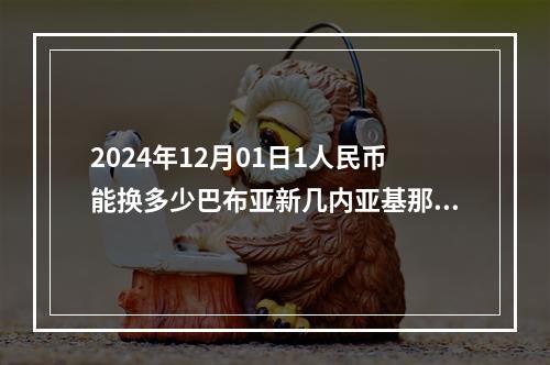 2024年12月01日1人民币能换多少巴布亚新几内亚基那？