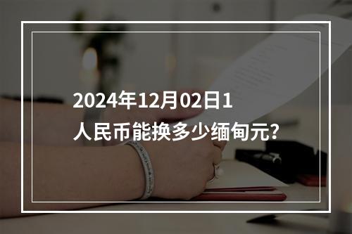 2024年12月02日1人民币能换多少缅甸元？