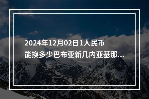 2024年12月02日1人民币能换多少巴布亚新几内亚基那？