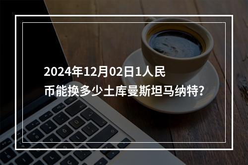 2024年12月02日1人民币能换多少土库曼斯坦马纳特？