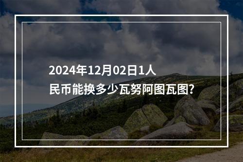 2024年12月02日1人民币能换多少瓦努阿图瓦图？