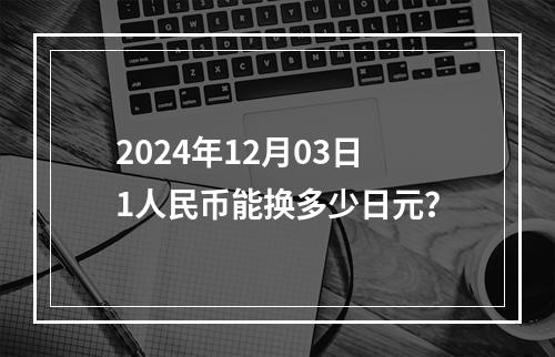 2024年12月03日1人民币能换多少日元？