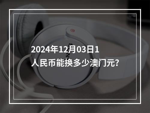 2024年12月03日1人民币能换多少澳门元？