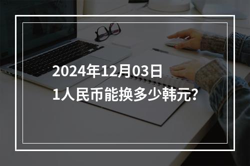 2024年12月03日1人民币能换多少韩元？