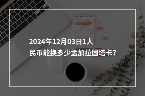 2024年12月03日1人民币能换多少孟加拉国塔卡？