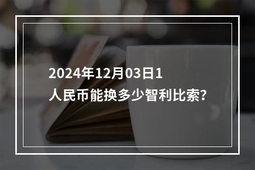 2024年12月03日1人民币能换多少智利比索？