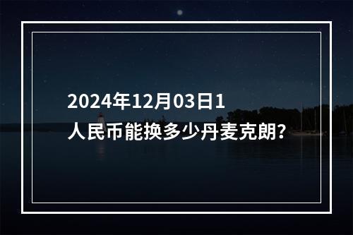 2024年12月03日1人民币能换多少丹麦克朗？