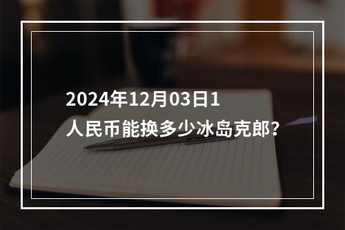 2024年12月03日1人民币能换多少冰岛克郎？