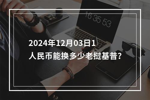 2024年12月03日1人民币能换多少老挝基普？