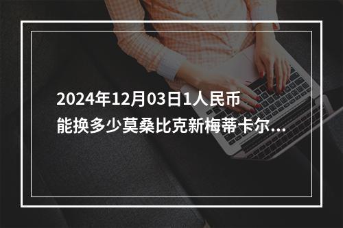 2024年12月03日1人民币能换多少莫桑比克新梅蒂卡尔？