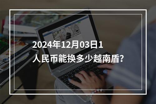 2024年12月03日1人民币能换多少越南盾？