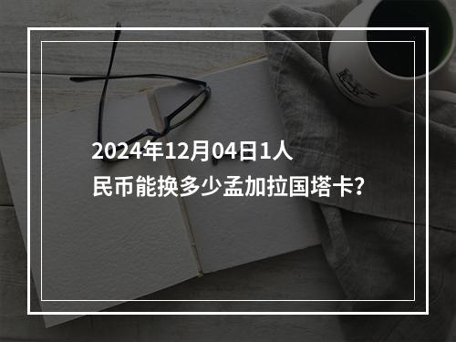 2024年12月04日1人民币能换多少孟加拉国塔卡？