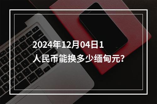 2024年12月04日1人民币能换多少缅甸元？