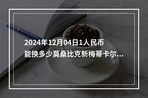 2024年12月04日1人民币能换多少莫桑比克新梅蒂卡尔？