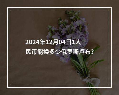 2024年12月04日1人民币能换多少俄罗斯卢布？