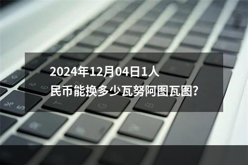 2024年12月04日1人民币能换多少瓦努阿图瓦图？