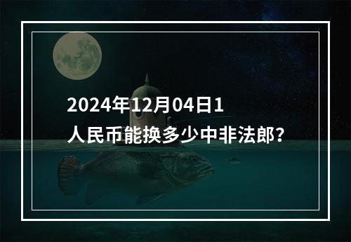 2024年12月04日1人民币能换多少中非法郎？