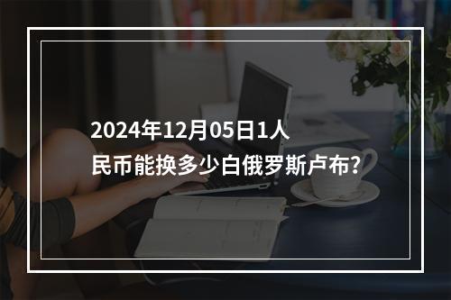 2024年12月05日1人民币能换多少白俄罗斯卢布？