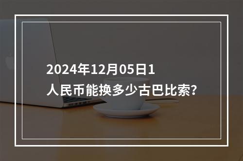 2024年12月05日1人民币能换多少古巴比索？