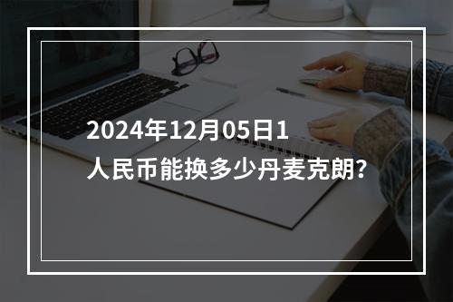 2024年12月05日1人民币能换多少丹麦克朗？