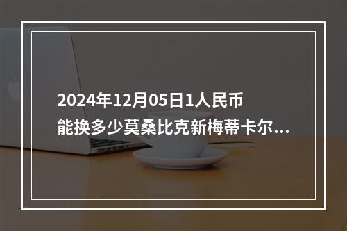 2024年12月05日1人民币能换多少莫桑比克新梅蒂卡尔？