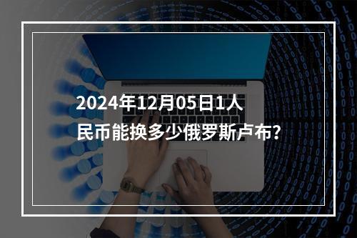 2024年12月05日1人民币能换多少俄罗斯卢布？